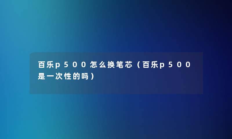 百乐p500怎么换笔芯（百乐p500是一次性的吗）