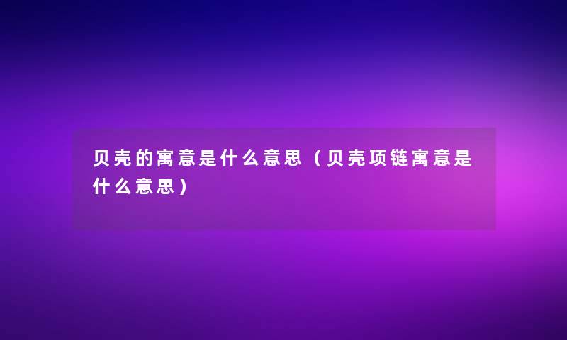 贝壳的寓意是什么意思（贝壳项链寓意是什么意思）