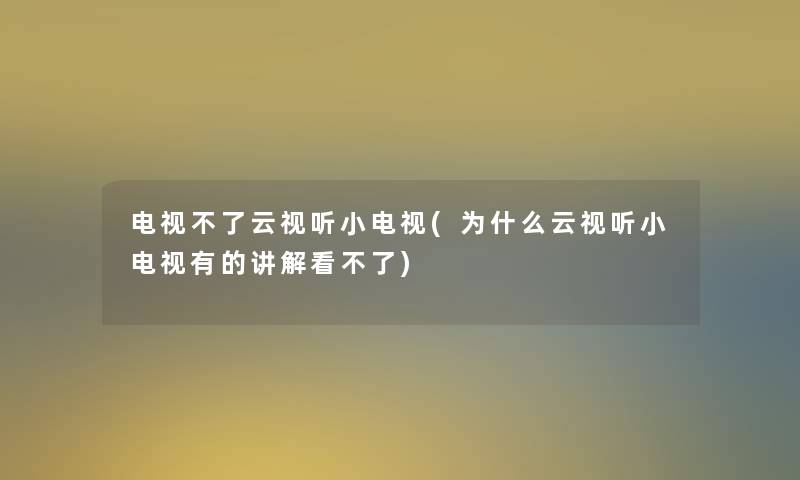 电视不了云视听小电视(为什么云视听小电视有的讲解看不了)