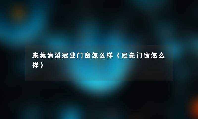 东莞清溪冠业门窗怎么样（冠豪门窗怎么样）