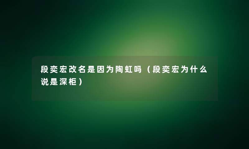 段奕宏改名是因为陶虹吗（段奕宏为什么说是深柜）