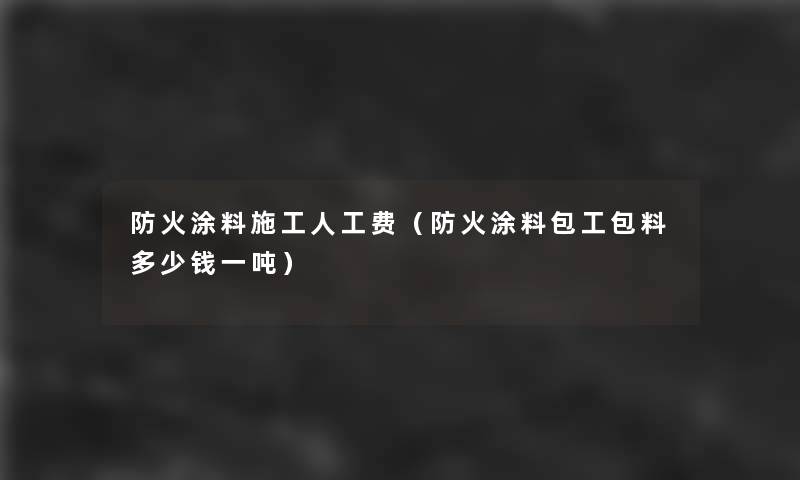 防火涂料施工人工费（防火涂料包工包料多少钱一吨）