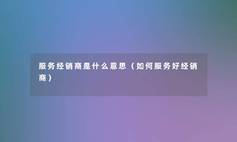 服务经销商是什么意思（如何服务好经销商）