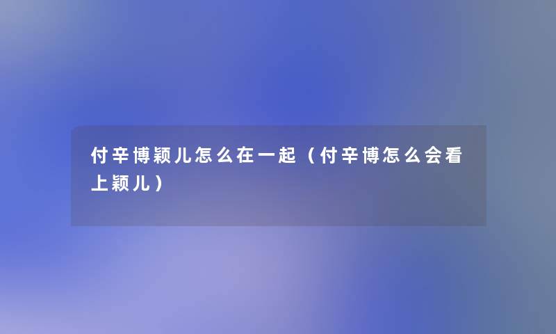 付辛博颖儿怎么在一起（付辛博怎么会看上颖儿）