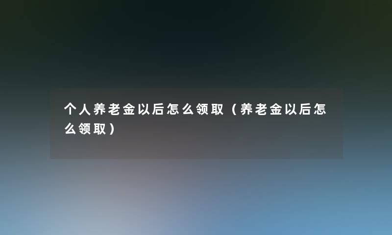 个人养老金以后怎么领取（养老金以后怎么领取）