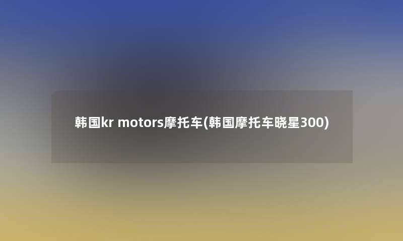 韩国kr motors摩托车(韩国摩托车晓星300)