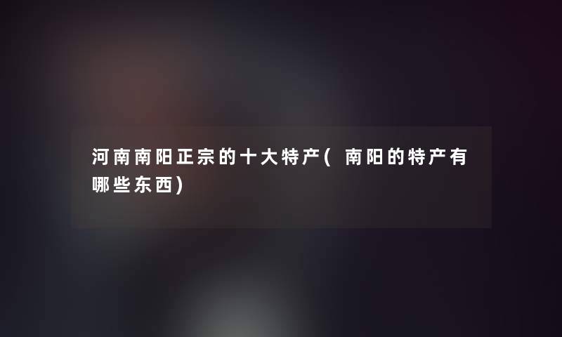 河南南阳正宗的一些特产(南阳的特产有哪些东西)