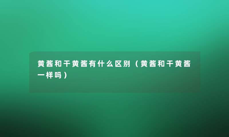 黄酱和干黄酱有什么区别（黄酱和干黄酱一样吗）