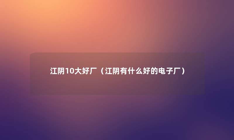 江阴10大好厂（江阴有什么好的电子厂）