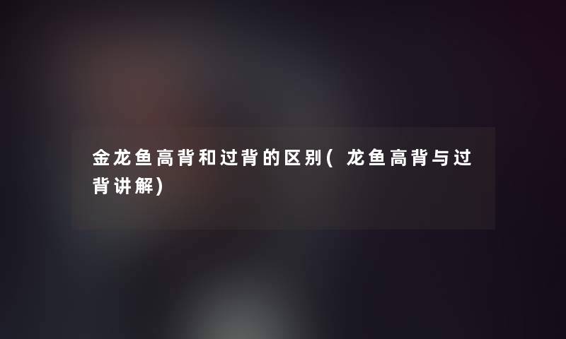 金龙鱼高背和过背的区别(龙鱼高背与过背讲解)