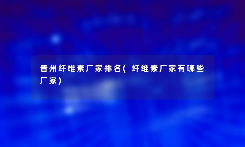 晋州纤维素厂家推荐(纤维素厂家有哪些厂家)