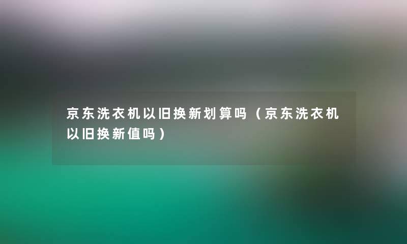 京东洗衣机以旧换新划算吗（京东洗衣机以旧换新值吗）