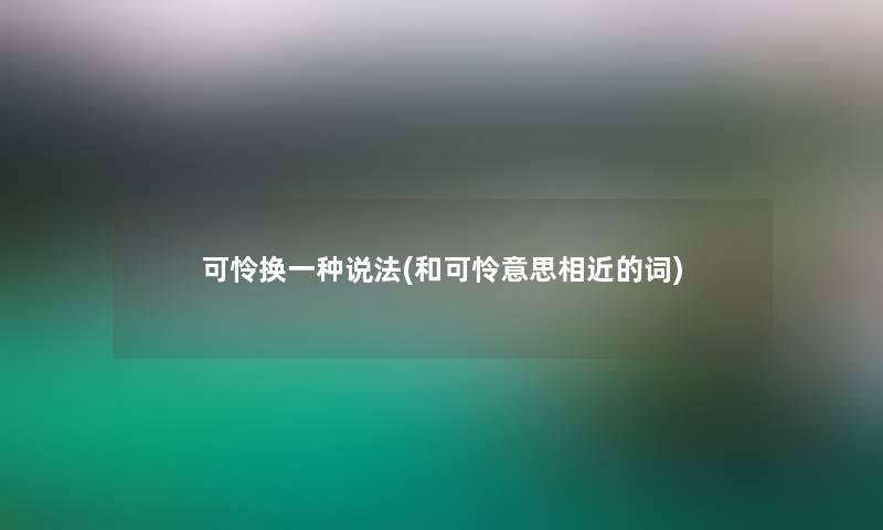 可怜换一种说法(和可怜意思相近的词)