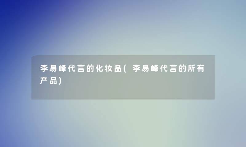 李易峰代言的化妆品(李易峰代言的所有)