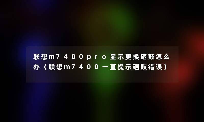 联想m7400pro显示更换硒鼓怎么办（联想m7400一直提示硒鼓错误）