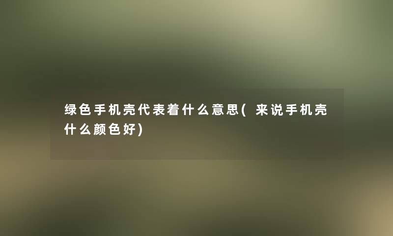 绿色手机壳代表着什么意思(来说手机壳什么颜色好)