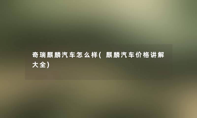 奇瑞麒麟汽车怎么样(麒麟汽车价格讲解大全)