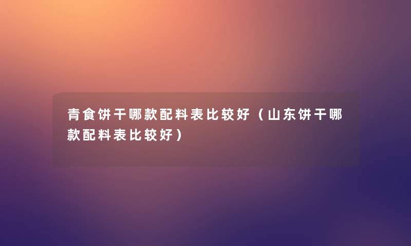 青食饼干哪款配料表比较好（山东饼干哪款配料表比较好）