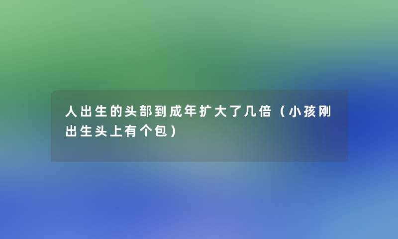 人出生的头部到成年扩大了几倍（小孩刚出生头上有个包）