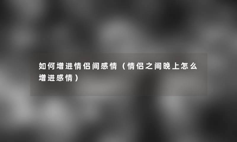 如何增进情侣间感情（情侣之间晚上怎么增进感情）