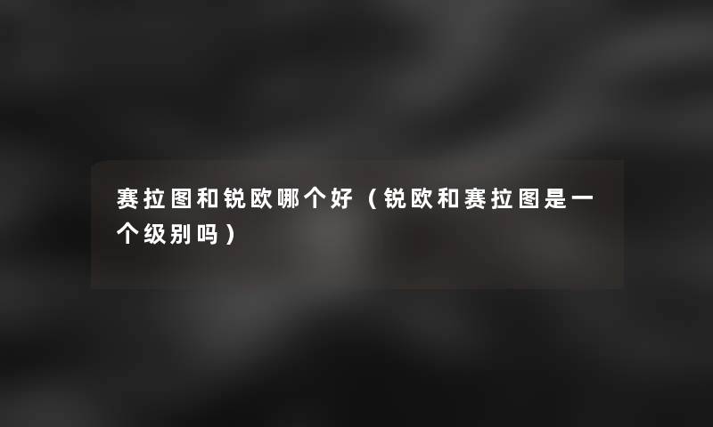 赛拉图和锐欧哪个好（锐欧和赛拉图是一个级别吗）