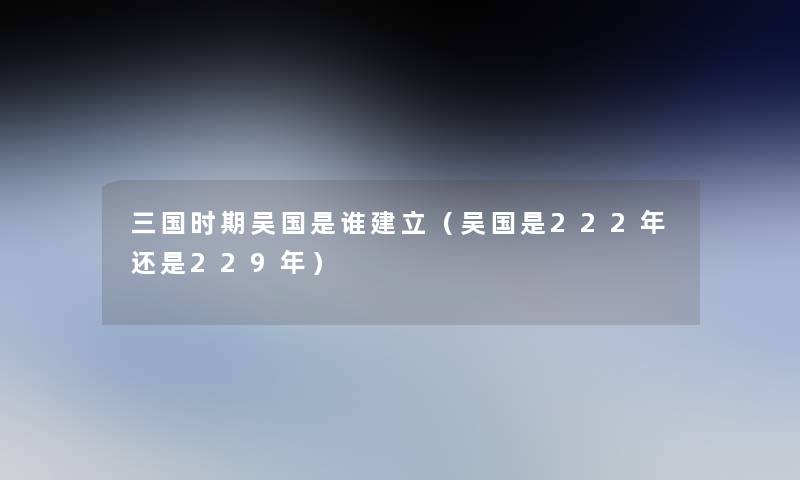 三国时期吴国是谁建立（吴国是222年还是229年）