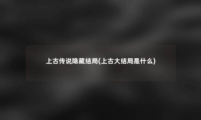 上古传说隐藏结局(上古大结局是什么)