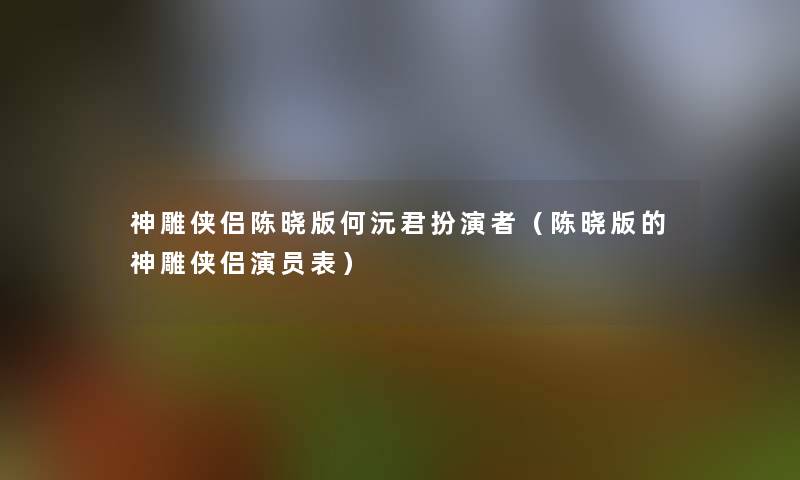 神雕侠侣陈晓版何沅君扮演者（陈晓版的神雕侠侣演员表）