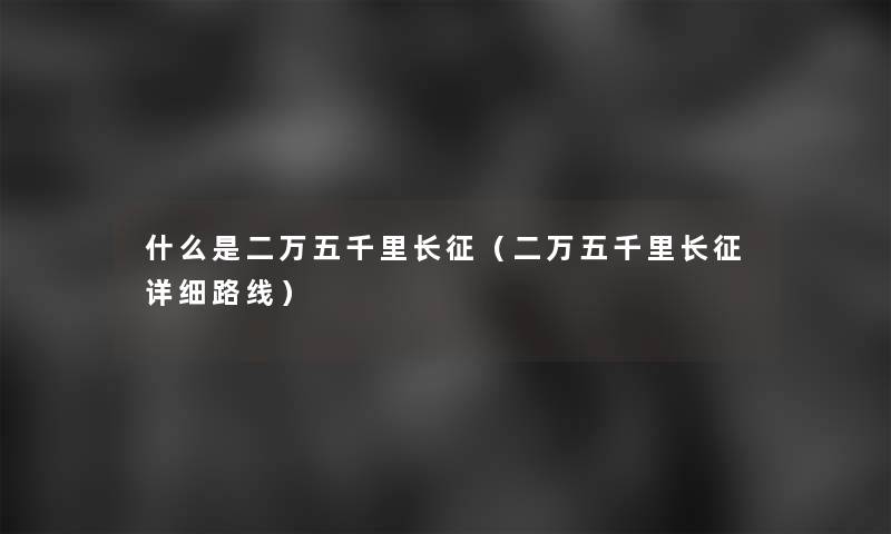 什么是二万五千里长征（二万五千里长征详细路线）