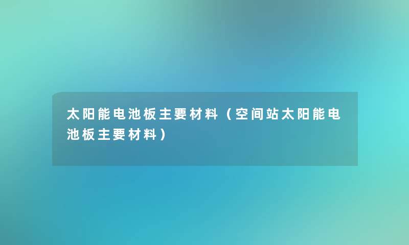 太阳能电池板主要材料（空间站太阳能电池板主要材料）