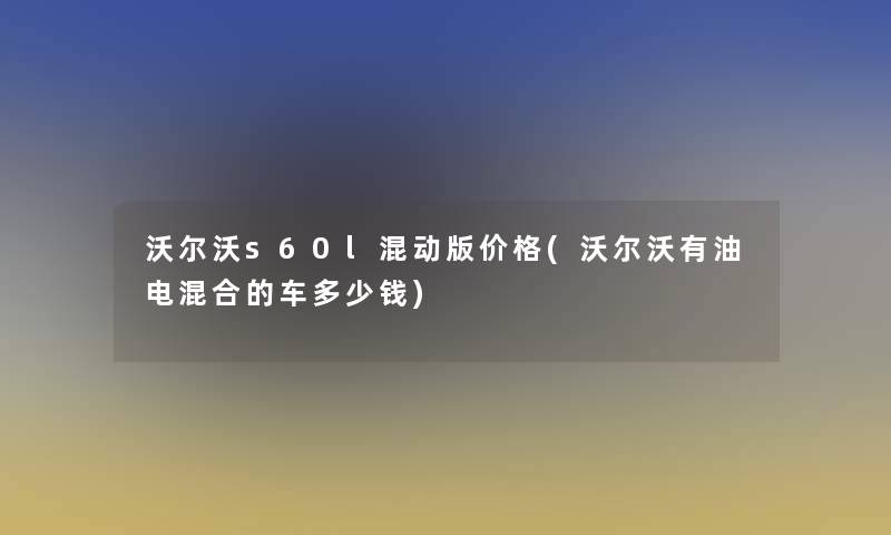 沃尔沃s60l混动版价格(沃尔沃有油电混合的车多少钱)