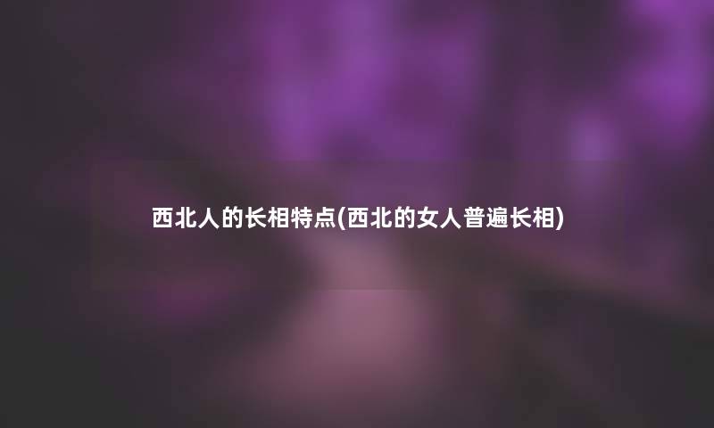 西北人的长相特点(西北的女人普遍长相)