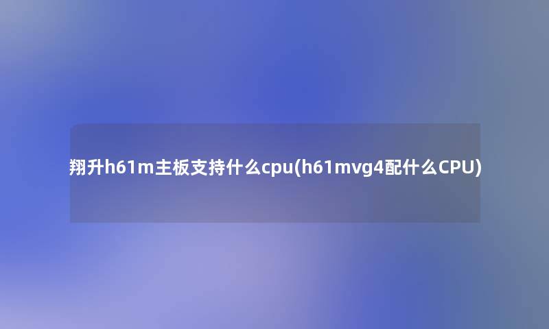 翔升h61m主板支持什么cpu(h61mvg4配什么CPU)