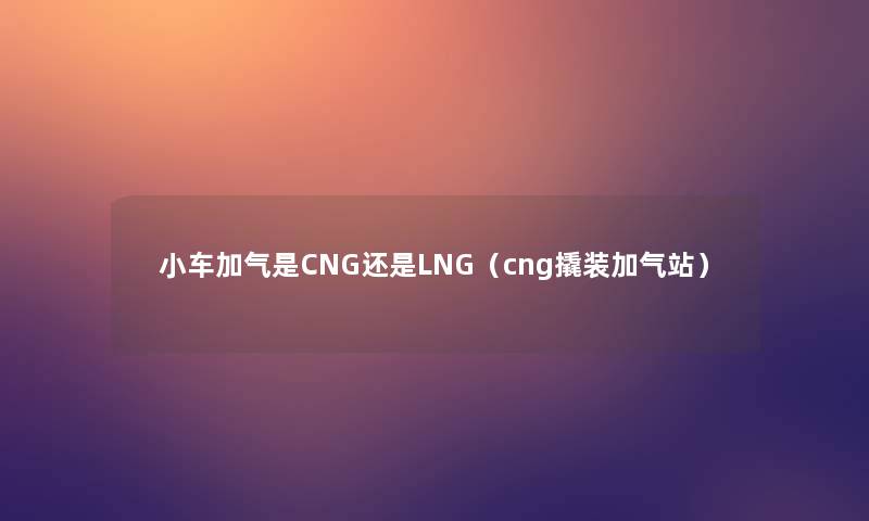 小车加气是CNG还是LNG（cng撬装加气站）