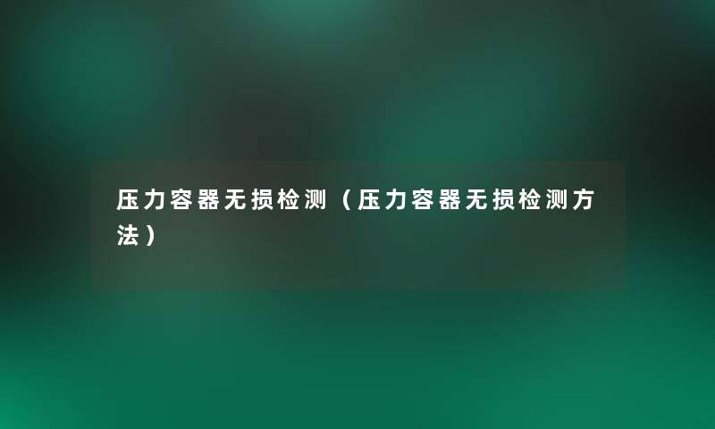 压力容器无损检测（压力容器无损检测方法）