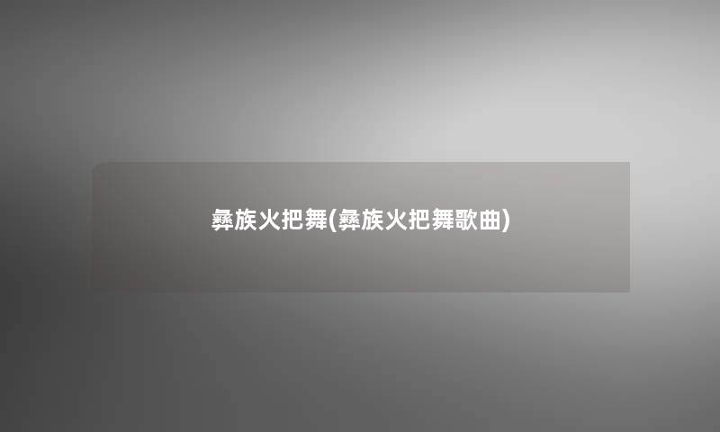 彝族火把舞(彝族火把舞歌曲)