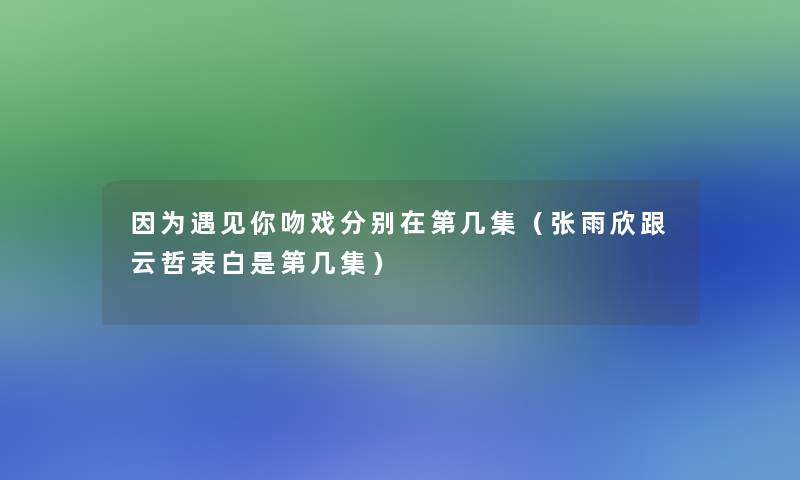 因为遇见你吻戏分别在第几集（张雨欣跟云哲表白是第几集）