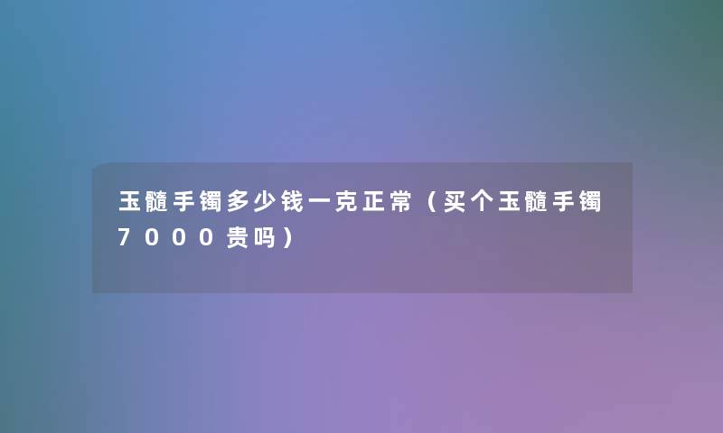 玉髓手镯多少钱一克正常（买个玉髓手镯7000贵吗）