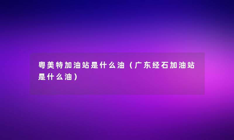 粤美特加油站是什么油（广东经石加油站是什么油）