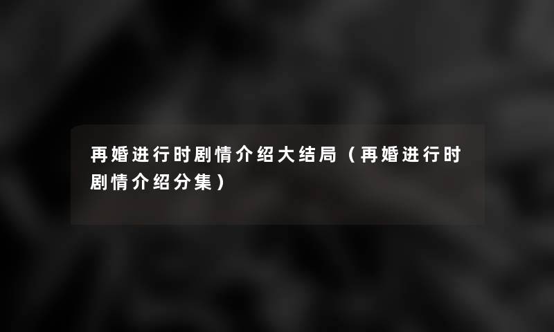 再婚进行时剧情介绍大结局（再婚进行时剧情介绍分集）