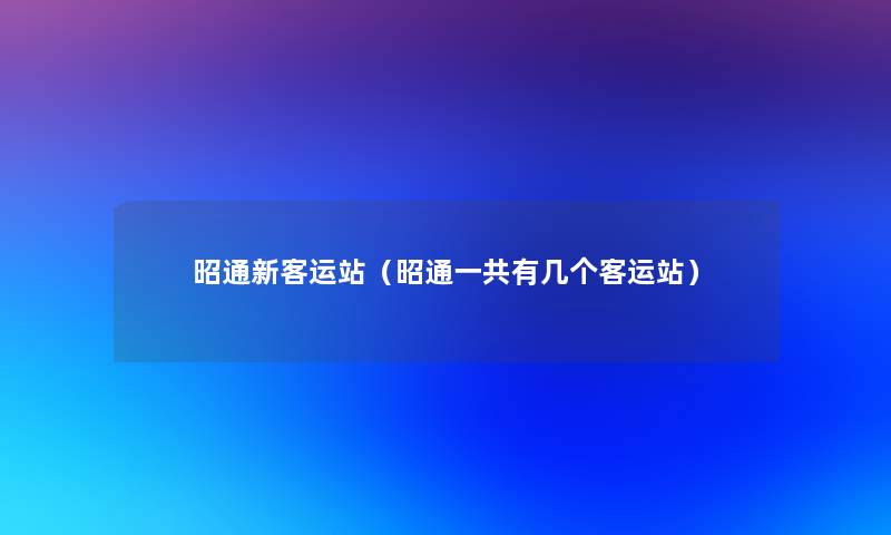 昭通新客运站（昭通一共有几个客运站）