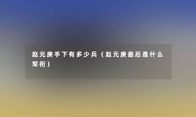 赵元庚手下有多少兵（赵元庚这里要说是什么军衔）