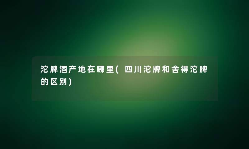 沱牌酒产地在哪里(四川沱牌和舍得沱牌的区别)